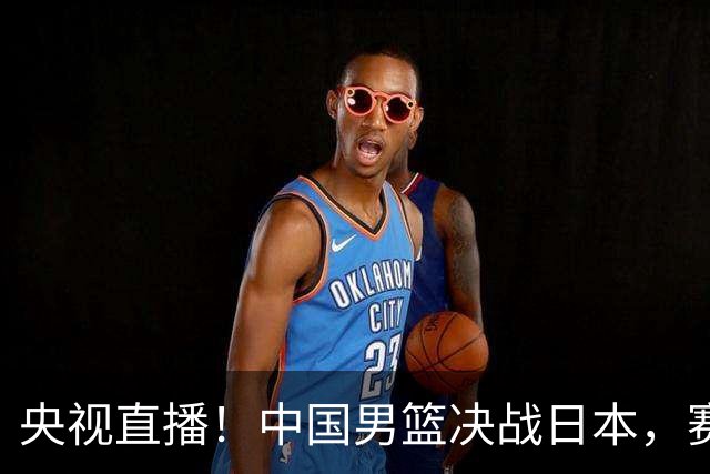 央视直播！中国男篮决战日本，赛前有3个好消息，赢球进决赛有戏